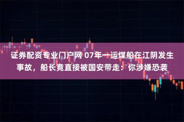 证券配资专业门户网 07年一运煤船在江阴发生事故，船长竟直接被国安带走：你涉嫌恐袭