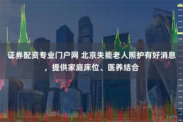证券配资专业门户网 北京失能老人照护有好消息，提供家庭床位、医养结合