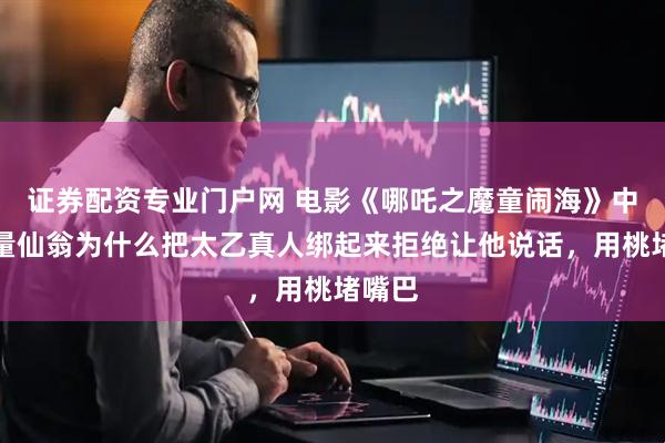 证券配资专业门户网 电影《哪吒之魔童闹海》中，无量仙翁为什么把太乙真人绑起来拒绝让他说话，用桃堵嘴巴