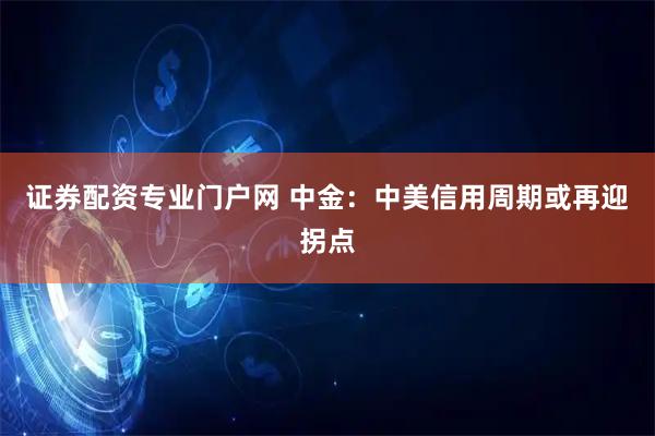 证券配资专业门户网 中金：中美信用周期或再迎拐点