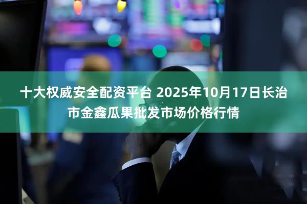 十大权威安全配资平台 2025年10月17日长治市金鑫瓜果批发市场价格行情