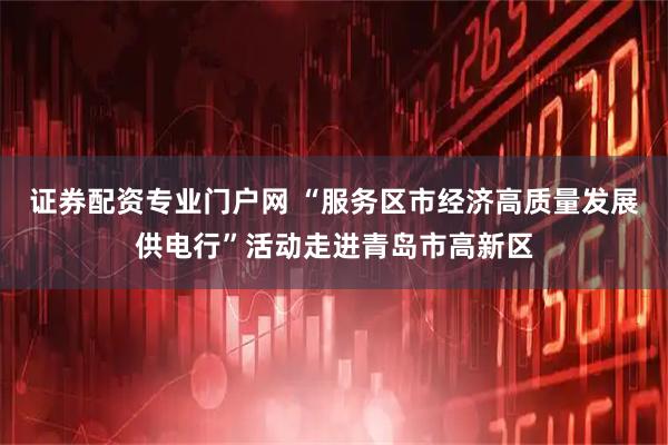 证券配资专业门户网 “服务区市经济高质量发展供电行”活动走进青岛市高新区
