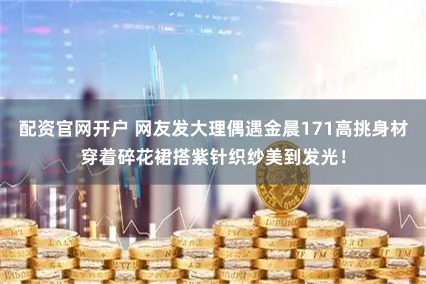 配资官网开户 网友发大理偶遇金晨171高挑身材穿着碎花裙搭紫针织纱美到发光！