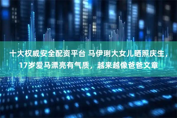 十大权威安全配资平台 马伊琍大女儿晒照庆生，17岁爱马漂亮有气质，越来越像爸爸文章
