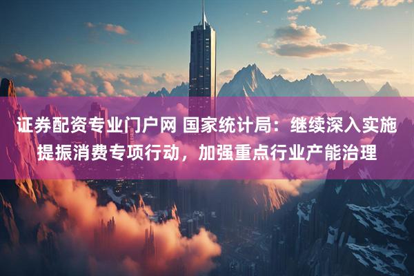 证券配资专业门户网 国家统计局：继续深入实施提振消费专项行动，加强重点行业产能治理