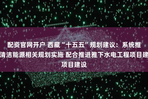 配资官网开户 西藏“十五五”规划建议:系统推进清洁能源相关规划实施 配合推进雅下水电工程项目建设